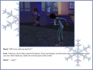 Hazel: “OW! Ivan, what was that for!?” 
Ivan: “I did you a favor. Pain is proof of existence. If you can feel pain, you obviously exist to feel it. I just proved that 
you exist. Don’t thank me. I didn’t do it for the praise of the world.” 
Hazel: “…okay?” 
 