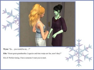 Wynn: “So… you would be my…?” 
Ella: “Great-great-grandmother. Legacies and time warps are fun, aren’t they?” 
ELLA! Perfect timing. I have someone I want you to meet. 
 