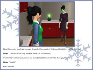 Fiona! Remember how I said you were descended from an alien? And you didn’t believe me? Ta-da! I win! 
Fiona: “…uh-huh. If she’s my ancestor, how is she still an adult?” 
Your mother’s still an adult, and she has four adult children herself. What does age prove? 
Fiona: “Touché.” 
Ella: *slouch* 
 