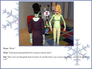 Wynn: “Whoa!” 
Fiona: “Great-great-great-grandma Ella is trying to read my diary!” 
Ella: “Kid, I can’t see through the back of a book. It’s not like I have x-ray vision or anything. …ooh, but that would be 
cool!” 
 