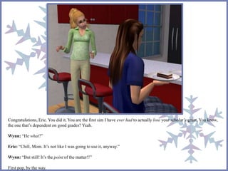 Congratulations, Eric. You did it. You are the first sim I have ever had to actually lose your scholar’s grant. You know, 
the one that’s dependent on good grades? Yeah. 
Wynn: “He what?” 
Eric: “Chill, Mom. It’s not like I was going to use it, anyway.” 
Wynn: “But still! It’s the point of the matter!!” 
First pop, by the way. 
 