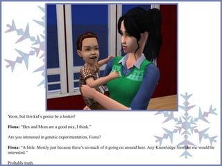 Yeow, but this kid’s gonna be a looker! 
Fiona: “Hex and Mom are a good mix, I think.” 
Are you interested in genetic experimentation, Fiona? 
Fiona: “A little. Mostly just because there’s so much of it going on around here. Any Knowledge Sim like me would be 
interested.” 
Probably truth. 
 