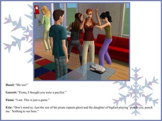 Hazel: “Me too!” 
Garrett: “Fiona, I thought you were a pacifist.” 
Fiona: “I am. This is just a game.” 
Eric: “Don’t mind us. Just the son of the pirate captain ghost and the daughter of bigfoot playing ‘punch you, punch 
me.’ Nothing to see here.” 
 