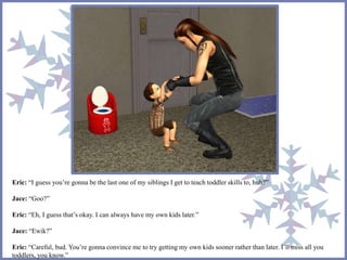 Eric: “I guess you’re gonna be the last one of my siblings I get to teach toddler skills to, huh?” 
Jace: “Goo?” 
Eric: “Eh, I guess that’s okay. I can always have my own kids later.” 
Jace: “Ewik?” 
Eric: “Careful, bud. You’re gonna convince me to try getting my own kids sooner rather than later. I’ll miss all you 
toddlers, you know.” 
 