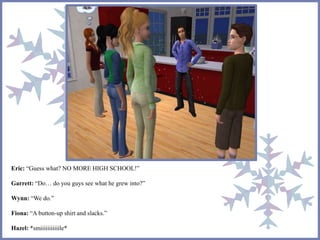 Eric: “Guess what? NO MORE HIGH SCHOOL!” 
Garrett: “Do… do you guys see what he grew into?” 
Wynn: “We do.” 
Fiona: “A button-up shirt and slacks.” 
Hazel: *smiiiiiiiiiiile* 
 