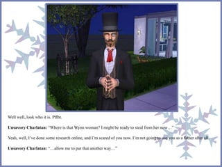 Well well, look who it is. Pffbt. 
Unsavory Charlatan: “Where is that Wynn woman? I might be ready to steal from her now…” 
Yeah, well, I’ve done some research online, and I’m scared of you now. I’m not going to use you as a father after all. 
Unsavory Charlatan: “…allow me to put that another way…” 
 