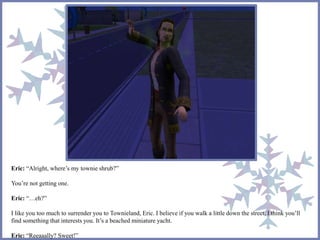 Eric: “Alright, where’s my townie shrub?” 
You’re not getting one. 
Eric: “…eh?” 
I like you too much to surrender you to Townieland, Eric. I believe if you walk a little down the street, I think you’ll 
find something that interests you. It’s a beached miniature yacht. 
Eric: “Reeaaally? Sweet!” 
 