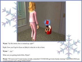 Wynn: “So this means Jace is trained up, right?” 
Right. Now you’ll get to focus on Baby K when he or she is born. 
Wynn: “…joy.” 
What, are you getting tired of this, Wynn? 
Wynn: “Of course not! I want twenty-six kids, remember? I’ll NEVER get tired of potty training! I am INSULTED you 
would insinuate such a thing! INSULTED!!” 
 