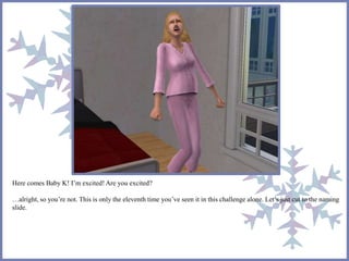 Here comes Baby K! I’m excited! Are you excited? 
…alright, so you’re not. This is only the eleventh time you’ve seen it in this challenge alone. Let’s just cut to the naming 
slide. 
 