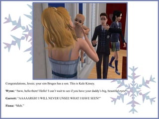 Congratulations, Jessie; your sim Bruges has a son. This is Kale Kinsey. 
Wynn: “Aww, hello there! Hello! I can’t wait to see if you have your daddy’s big, beautiful eyes!” 
Garrett: “AAAAARGH! I WILL NEVER UNSEE WHAT I HAVE SEEN!” 
Fiona: “Meh.” 
 