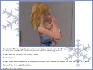 Now, the letter “K” is kind of significant around here. For one thing, my sim name starts with a “K.” And then there’s that Wynn’s new last name 
is Kinsey. Which means Kale has some beautiful alliteration in his name, which deeply pleases me. 
Wynn: “Wait, your ‘sim name’? Your name isn’t ‘Author’?” 
Don’t worry about it. 
Wynn: “Are you actually somewhere in the neighborhood? Physically? I bet I could find you. If I knew your name, that is. Um… is it…Karen?” 
Seriously Wynn, it’s no big deal. Don’t bother. 
Wynn: “Kate? Katie? Katelyn?” 
 