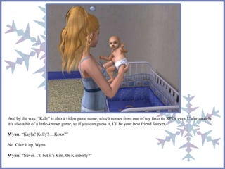 And by the way, “Kale” is also a video game name, which comes from one of my favorite RPGs ever. Unfortunately, 
it’s also a bit of a little-known game, so if you can guess it, I’ll be your best friend forever. 
Wynn: “Kayla? Kelly? …Koko?” 
No. Give it up, Wynn. 
Wynn: “Never. I’ll bet it’s Kim. Or Kimberly?” 
 