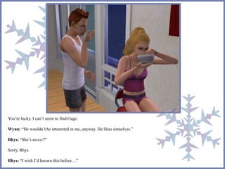 You’re lucky. I can’t seem to find Gage. 
Wynn: “He wouldn’t be interested in me, anyway. He likes simselves.” 
Rhys: “She’s messy?” 
Sorry, Rhys. 
Rhys: “I wish I’d known this before…” 
 