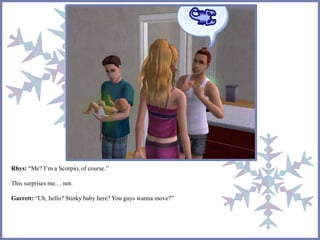 Rhys: “Me? I’m a Scorpio, of course.” 
This surprises me… not. 
Garrett: “Uh, hello? Stinky baby here? You guys wanna move?” 
 