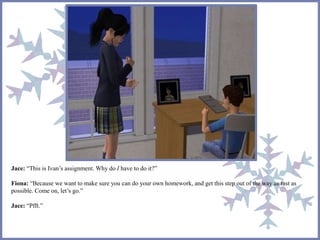 Jace: “This is Ivan’s assignment. Why do I have to do it?” 
Fiona: “Because we want to make sure you can do your own homework, and get this step out of the way as fast as 
possible. Come on, let’s go.” 
Jace: “Pfft.” 
 