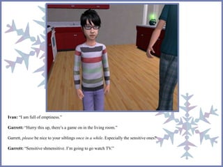 Ivan: “I am full of emptiness.” 
Garrett: “Hurry this up, there’s a game on in the living room.” 
Garrett, please be nice to your siblings once in a while. Especially the sensitive ones? 
Garrett: “Sensitive shmensitive. I’m going to go watch TV.” 
 