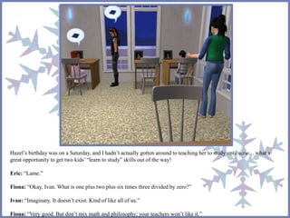 Hazel’s birthday was on a Saturday, and I hadn’t actually gotten around to teaching her to study until now… what a 
great opportunity to get two kids’ “learn to study” skills out of the way! 
Eric: “Lame.” 
Fiona: “Okay, Ivan. What is one plus two plus six times three divided by zero?” 
Ivan: “Imaginary. It doesn’t exist. Kind of like all of us.” 
Fiona: “Very good. But don’t mix math and philosophy; your teachers won’t like it.” 
 