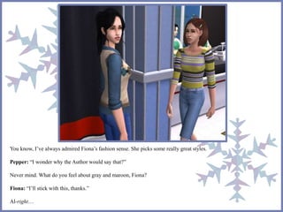 You know, I’ve always admired Fiona’s fashion sense. She picks some really great styles. 
Pepper: “I wonder why the Author would say that?” 
Never mind. What do you feel about gray and maroon, Fiona? 
Fiona: “I’ll stick with this, thanks.” 
Al-right… 
 