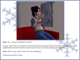 Fiona: “So… do I get Townieland or a house?” 
A house. *sigh* I like you too much, too. But I really need to be sparing with how many of you kids I give space in the 
neighborhood to, because I just don’t want twenty-six houses I never play springing up everywhere… 
Fiona: “Don’t worry, Author. I’ll be sure to stay entertaining.” 
I’ll take your word for it, Fiona. 
 
