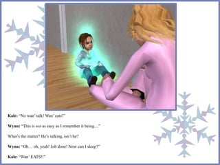 Kale: “No wan’ talk! Wan’ eats!” 
Wynn: “This is not as easy as I remember it being…” 
What’s the matter? He’s talking, isn’t he? 
Wynn: “Oh… oh, yeah! Job done! Now can I sleep?” 
Kale: “Wan’ EATS!!” 
 