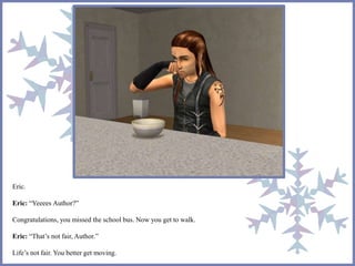 Eric. 
Eric: “Yeeees Author?” 
Congratulations, you missed the school bus. Now you get to walk. 
Eric: “That’s not fair, Author.” 
Life’s not fair. You better get moving. 
 