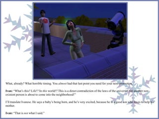 What, already? What horrible timing. You almost had that last point you need for your next promotion. 
Ivan: “What’s this? Life!? In this world!? This is a direct contradiction of the laws of the universe! Yet another non-existent 
person is about to come into the neighborhood!” 
I’ll translate Ivanese. He says a baby’s being born, and he’s very excited, because he is a good son who loves to help his 
mother. 
Ivan: “That is not what I said.” 
 