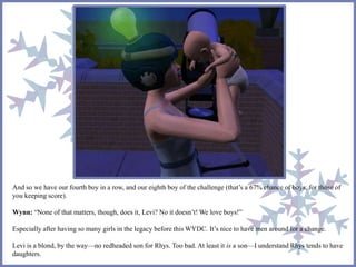 And so we have our fourth boy in a row, and our eighth boy of the challenge (that’s a 67% chance of boys, for those of 
you keeping score). 
Wynn: “None of that matters, though, does it, Levi? No it doesn’t! We love boys!” 
Especially after having so many girls in the legacy before this WYDC. It’s nice to have men around for a change. 
Levi is a blond, by the way—no redheaded son for Rhys. Too bad. At least it is a son—I understand Rhys tends to have 
daughters. 
 