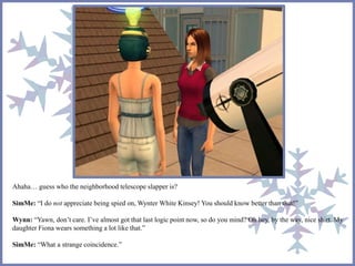 Ahaha… guess who the neighborhood telescope slapper is? 
SimMe: “I do not appreciate being spied on, Wynter White Kinsey! You should know better than that!” 
Wynn: “Yawn, don’t care. I’ve almost got that last logic point now, so do you mind? Oh hey, by the way, nice shirt. My 
daughter Fiona wears something a lot like that.” 
SimMe: “What a strange coincidence.” 
 