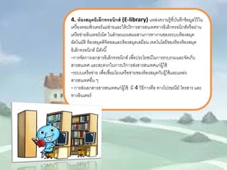 4. ห้องสมุดอิเล็กทรอนิกส์(E-library) แหล่งความรู้ที่บันทึกข้อมูลไว้ใน เครื่องคอมพิวเตอร์แม่ข่ายและให้บริการสารสนเทศทางอิเล็กทรอนิกส์หรือผ่าน เครือข่ายอินเทอร์เน็ต ในลักษณะผสมผสานการทางานของระบบห้องสมุด อัตโนมัติ ห้องสมุดดิจิตอลและห้องสมุดเสมือน เทคโนโลยีของห้องห้องสมุด อิเล็กทรอนิกส์ มีดังนี้ 
-การจัดการเอกสารอิเล็กทรอนิกส์ เพื่อประโยชน์ในการรวบรวมและจัดเก็บ สารสนเทศ และสะดวกในการบริการส่งสารสนเทศแก่ผู้ใช้ 
-ระบบเครือข่าย เพื่อเชื่อมโยงเครือข่ายของห้องสมุดกับผู้ใช้และแหล่ง สารสนเทศอื่น ๆ 
- การส่งเอกสารสารสนเทศแก่ผู้ใช้ มี4 วิธีการคือ ทางไปรษณีย์ โทรสาร และ ทางอินเตอร์  