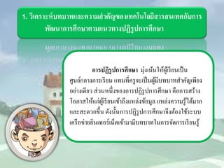 1. วิเคราะห์บทบาทและความสำคัญของเทคโนโลยีสารสนเทศกับการ พัฒนาการศึกษาตามแนวทางปฏิรูปการศึกษา 
การปฏิรูปการศึกษา มุ่งเน้นให้ผู้เรียนเป็น ศูนย์กลางการเรียน แทนที่ครูจะเป็นผู้มีบทบาทสำคัญเพียง อย่างเดียว ส่วนหนึ่งของการปฏิรูปการศึกษา คือการสร้าง โอกาสให้แก่ผู้เรียนเข้าถึงแหล่งข้อมูล แหล่งความรู้ได้มาก และสะดวกขึ้น ดังนั้นการปฏิรูปการศึกษาจึงต้องใช้ระบบ เครือข่ายอินเทอร์เน็ตเข้ามามีบทบาทในการจัดการเรียนรู้  