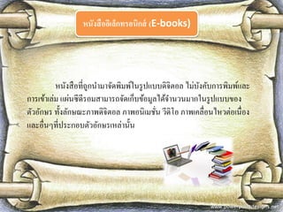 หนังสืออิเล็กทรอนิกส์ (E-books) 
หนังสือที่ถูกนามาจัดพิมพ์ในรูปแบบดิจิตอล ไม่บังคับการพิมพ์และ การเข้าเล่ม แผ่นซีดีรอมสามารถจัดเก็บข้อมูลได้จานวนมากในรูปแบบของ ตัวอักษร ทั้งลักษณะภาพดิจิตอล ภาพอนิเมชั่น วีดิโอ ภาพเคลื่อนไหวต่อเนื่อง และอื่นๆที่ประกอบตัวอักษรเหล่านั้น  