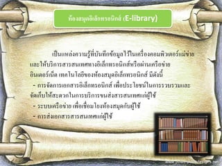 ห้องสมุดอิเล็กทรอนิกส์ (E-library) 
เป็นแหล่งความรู้ที่บันทึกข้อมูลไว้ในเครื่องคอมพิวเตอร์แม่ข่าย และให้บริการสารสนเทศทางอิเล็กทรอนิกส์หรือผ่านเครือข่าย อินเตอร์เน็ต เทคโนโลยีของห้องสมุดอิเล็กทรอนิกส์ มีดังนี้ 
- การจัดการเอกสารอิเล็กทรอนิกส์ เพื่อประโยชน์ในการรวบรวมและ จัดเก็บให้สะดวกในการบริการขนส่งสารสนเทศแก่ผู้ใช้ 
- ระบบเครือข่าย เพื่อเชื่อมโยงห้องสมุดกับผู้ใช้ 
- การส่งเอกสารสารสนเทศแก่ผู้ใช้  