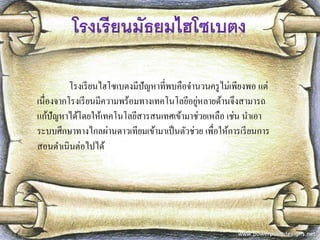 โรงเรียนไฮโซเบตงมีปัญหาที่พบคือจานวนครูไม่เพียงพอ แต่ เนื่องจากโรงเรียนมีความพร้อมทางเทคโนโลยีอยู่หลายด้านจึงสามารถ แก้ปัญหาได้โดยให้เทคโนโลยีสารสนเทศเข้ามาช่วยเหลือ เช่น นาเอา ระบบศึกษาทางไกลผ่านดาวเทียมเข้ามาเป็นตัวช่วย เพื่อให้การเรียนการ สอนดาเนินต่อไปได้  