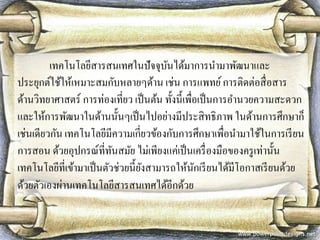 เทคโนโลยีสารสนเทศในปัจจุบันได้มาการนามาพัฒนาและ ประยุกต์ใช้ให้เหมาะสมกับหลายๆด้าน เช่น การแพทย์ การติดต่อสื่อสาร ด้านวิทยาศาสตร์ การท่องเที่ยว เป็นต้น ทั้งนี้เพื่อเป็นการอานวยความสะดวก และให้การพัฒนาในด้านนั้นๆเป็นไปอย่างมีประสิทธิภาพ ในด้านการศึกษาก็ เช่นเดียวกัน เทคโนโลยีมีความเกี่ยวข้องกับการศึกษาเพื่อนามาใช้ในการเรียน การสอน ด้วยอุปกรณ์ที่ทันสมัย ไม่เพียงแค่เป็นเครื่องมือของครูเท่านั้น เทคโนโลยีที่เข้ามาเป็นตัวช่วยนี้ยังสามารถให้นักเรียนได้มีโอกาสเรียนด้วย ด้วยตัวเองผ่านเทคโนโลยีสารสนเทศได้อีกด้วย  