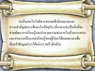 ดังนั้นเทคโนโลยีสารสนเทศจึงมีบทบาทและ ความสาคัญต่อการศึกษาในปัจจุบัน เนื่องจากจะเป็นสิ่งที่จะ ช่วยพัฒนาการเรียนรู้และอานวยความสะดวกในด้านการสอน และสามารถเป็นแหล่งเรียนรู้ของผู้เรียนได้ตลอดเวลาเพื่อ ค้นคว้าข้อมูลต่างๆได้อย่างรวดเร็วอีกด้วย  