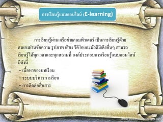 การเรียนรู้แบบออนไลน์ (E-learning) 
การเรียนรู้ผ่านเครือข่ายคอมพิวเตอร์ เป็นการเรียนรู้ด้วย ตนเองผ่านข้อความ รูปภาพ เสียง วีดิโอและมัลติมีเดียอื่นๆ สามรถ เรียนรู้ได้ทุกเวลาและทุกสถานที่ องค์ประกอบการเรียนรู้แบบออนไลน์ มีดังนี้ 
- เนื้อหาของบทเรียน 
- ระบบบริหารการเรียน 
- การติดต่อสื่อสาร  