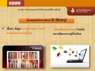 241 208 นวัตกรรมและเทคโนโลยีสารสนเทศเพื่อการเรียนรู้ 
ห้องสมุดอิเล็กทรอนิกส์ (E-library) 
 เนื้อหา ข้อมลู ความรู้มากมาย รองรับ 
ความต้องการของผู้เรียน 
 ผ้เูรียนเป็นคนเลือกเองว่าสนใจ 
อยากค้นหาความรู้เรื่องไหน 
 
