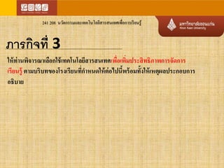 241 208 นวัตกรรมและเทคโนโลยีสารสนเทศเพื่อการเรียนรู้ 
ภารกิจที่ 3 
ให้ท่านพิจารณาเลือกใช้เทคโนโลยีสารสนเทศเพื่อเพิ่มประสิทธิภาพการจัดการ 
เรียนรู้ ตามบริบทของโรงเรียนทกี่า หนดให้ต่อไปนี้พร้อมทั้งให้เหตุผลประกอบการ 
อธิบาย 
 