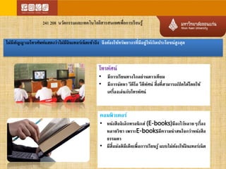 241 208 นวัตกรรมและเทคโนโลยีสารสนเทศเพื่อการเรียนรู้ 
ไม่มีสัาณโทรศัพท์แสดงว่าไม่มีอินเทอร์เน็ตเข้าถึง จึงต้องใช้ทรัพยากรที่มีอยู่ให้เกิดประโยชน์สูงสุด 
โทรทัศน์ 
• มีการเรียนทางไกลผ่านดาวเทียม 
• มีการจัดหา วีดีโอ วีดีทัศน์ สื่อที่สามารถเปิดได้โดยใช้ 
เครื่องเล่นกับโทรทัศน์ 
คอมพิวเตอร์ 
• หนังสืออิเล็กทรอนิกส์ (E-books)มีลงไว้หลายๆเรื่อง 
หลายวิชา เพราะE-booksมีความน่าสนใจกว่าหนังสือ 
ธรรมดา 
• มีสื่อมัลติมีเดียเพื่อการเรียนรู้ แบบไม่ต้องใช้อินเทอร์เน็ต 
 