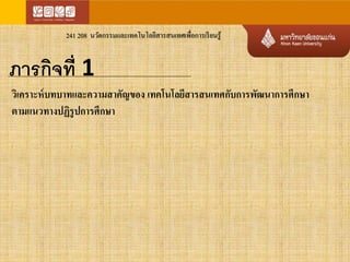 241 208 นวัตกรรมและเทคโนโลยีสารสนเทศเพื่อการเรียนรู้ 
ภารกิจที่ 1 
วิเคราะห์บทบาทและความสาคัญของ เทคโนโลยีสารสนเทศกับการพัฒนาการศึกษา 
ตามแนวทางปฏิรูปการศึกษา 
 