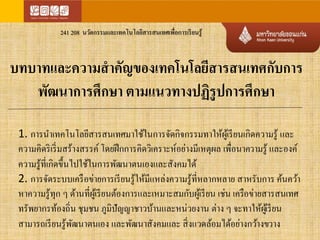 241 208 นวัตกรรมและเทคโนโลยีสารสนเทศเพื่อการเรียนรู้ 
บทบาทและความสาคัญของเทคโนโลยีสารสนเทศกับการ 
พัฒนาการศึกษา ตามแนวทางปฏิรูปการศึกษา 
1. การนา เทคโนโลยีสารสนเทศมาใช้ในการจัดกิจกรรมทาให้ผู้เรียนเกิดความรู้ และ 
ความคิดริเริ่มสร้างสรรค์ โดยฝึกการคิดวิเคราะห์อย่างมีเหตุผล เพื่อนาความรู้ และองค์ 
ความรู้ที่เกิดขึ้นไปใช้ในการพัฒนาตนเองและสังคมได้ 
2. การจัดระบบเครือข่ายการเรียนรู้ให้มีแหล่งความรู้ที่หลากหลาย สาหรับการ ค้นคว้า 
หาความรู้ทุก ๆ ด้านที่ผู้เรียนต้องการและเหมาะสมกับผู้เรียน เช่น เครือข่ายสารสนเทศ 
ทรัพยากรท้องถิ่น ชุมชน ภูมิปัญญาชาวบ้านและหน่วยงาน ต่าง ๆ จะทาให้ผูเ้รียน 
สามารถเรียนรู้พัฒนาตนเอง และพัฒนาสังคมและ สิ่งแวดล้อมได้อย่างกว้างขวาง 
 