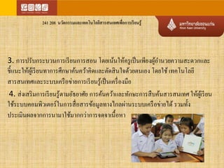 241 208 นวัตกรรมและเทคโนโลยีสารสนเทศเพื่อการเรียนรู้ 
3. การปรับกระบวนการเรียนการสอน โดยเน้นให้ครูเป็นเพียงผู้อา นวยความสะดวกและ 
ชี้แนะให้ผู้เรียนทาการศึกษาค้นคว้าคิดและตัดสินใจด้วยตนเอง โดยใช้ เทคโนโลยี 
สารสนเทศและระบบเครือข่ายการเรียนรู้เป็นเครื่องมือ 
4. ส่งเสริมการเรียนรู้ตามอัธยาศัย การค้นคว้าและทักษะการสืบค้นสารสนเทศ ให้ผู้เรียน 
ใช้ระบบคอมพิวเตอร์ในการสื่อสารข้อมูลทางไกลผ่านระบบเครือข่ายได้ รวมทั้ง 
ประเมินผลจากการนามาใช้มากกว่าการจดจาเนื้อหา 
 