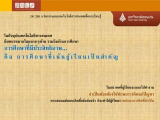 241 208 นวัตกรรมและเทคโนโลยีสารสนเทศเพื่อการเรียนรู้ 
ในปัจจุบันเทคโนโลยีสารสนเทศ 
มีบทบาทมากในหลายๆด้าน รวมถึงด้านการศึกษา 
การศึกษาที่มีประสิทธิภาพ... 
คือ ก า ร ศึก ษ า ที่เ น้น ผู้เ รีย น เ ป็ น สา คั 
ในอนาคตที่ผู้เรียนจะออกไปทางาน 
จาเป็นต้องต้องใช้ทักษะการคิดแก้ปั หา 
หากสอนแต่แบบเดิมที่เน้นท่องจา ก็จะทาให้ผู้เรียนขาดทักษะการคิดที่จาเป็น 
 