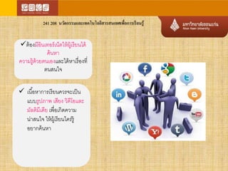 241 208 นวัตกรรมและเทคโนโลยีสารสนเทศเพื่อการเรียนรู้ 
ต้องมีอินเทอร์เน็ตให้ผู้เรียนได้ 
ค้นหา 
ความรู้ด้วยตนเองและได้หาเรื่องที่ 
ตนสนใจ 
 เนือ้หาการเรียนควรจะเป็น 
แบบรูปภาพ เสียง วิดีโอและ 
มัลติมีเดีย เพื่อเกิดความ 
น่าสนใจ ให้ผู้เรียนใคร่รู้ 
อยากค้นหา 
 