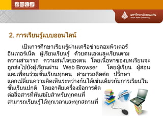 2. การเรียนรู้แบบออนไลน์ 
เป็นการศึกษาเรียนรู้ผ่านเครือข่า ยคอมพิวเตอร์ อินเทอร์เน็ต ผู้เรียนเรียนรู้ ด้วยตนเองและเรียนตาม ความสามารถ ความสนใจของตน โดยเนื้อหาของบทเรียนจะ ถูกส่งไปยังผู้เรียนผ่าน Web Browser โดยผู้เรียน ผู้สอน และเพื่อนร่วมชั้นเรียนทุกคน สามารถติดต่อ ปรึกษา แลกเปลี่ยนความคิดเห็นระหว่า งกันได้เช่นเดียวกับการเรียนใน ชั้นเรียนปกติ โดยอาศัยเครื่องมือการติด 
ต่อสื่อสารที่ทันสมัยสำหรับทุกคนที่ 
สามารถเรียนรู้ได้ทุกเวลาและทุกสถานที่  