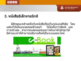 3. หนังสืออิเล็กทรอนิกส์ 
มีลักษณะคล้า ยคลึงกับหนังสือที่อยู่ในรูปแบบดิจิตัล โดย แสดงให้ เห็นบนจอคอมพิวเตอร์ ไม่บ ังคับการพิมพ์ และ การเข้า เล่ม สามารถแสดงผลของการค้นหาตัวอักษรได้ มีคำแนะนำที่สามารถอธิบายศัพท์เป็นระบบออนไลน์  