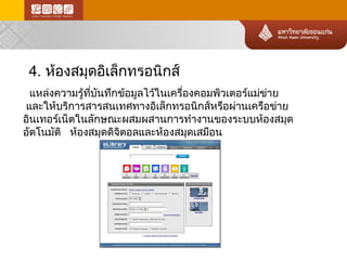 4. ห้องสมุดอิเล็กทรอนิกส์ 
แหล่ง ความรู้ที่บันทึกข้อ มูลไว้ในเครื่องคอมพิวเตอร์แม่ข ่า ย 
และให้บริการสารสนเทศทางอิเล็กทรอนิกส์ หรือผ่านเครือข่าย อินเทอร์เน็ตในลักษณะผสมผสานการทำงานของระบบห้องสมุด อัตโนมัติ ห้องสมุดดิจิตอลและห้องสมุดเสมือน  