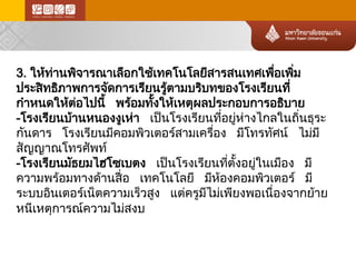 3. ให้ท่า นพิจารณาเลือกใช้เทคโนโลยีสารสนเทศเพื่อเพิ่ม ประสิทธิภาพการจัดการเรียนรู้ตามบริบทของโรงเรียนที่ กำหนดให้ต่อ ไปนี้ พร้อ มทั้งให้เหตุผลประกอบการอธิบาย 
-โรงเรียนบ้า นหนองงูเห่า เป็นโรงเรียนที่อยู่ห ่า งไกลในถิ่นธุระ กันดาร โรงเรียนมีคอมพิวเตอร์สามเครื่อง มีโทรทัศน์ ไม่ม ี สัญญาณโทรศัพท์ 
-โรงเรียนมัธยมไฮโซเบตง เป็นโรงเรียนที่ตั้งอยู่ในเมือง มี ความพร้อมทางด้านสื่อ เทคโนโลยี มีห้องคอมพิวเตอร์ มี ระบบอินเตอร์เน็ตความเร็วสูง แต่ครูมีไม่เพียงพอเนื่องจากย้าย หนีเหตุการณ์ค วามไม่สงบ  