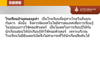 โรงเรียนบ้า นหนองงูเห่า เป็นโรงเรียนที่อยู่ห ่า งไกลในถิ่นธุระ กันดาร ดังนั้น จึงควรจัดเทคโนโลยีสารสนเทศเพื่อการเรียนรู้ ในรูปแบบการใช้คอมพิวเตอร์ เป็นโมเดลในการเรียนรู้ให้กับ นักเรียนสอนให้นักเรียนรู้จักใช้คอมพิวเตอร์ เพราะบริเวณ โรงเรียนไม่ม ีอินเตอร์เน็ตจึงไม่ส ามารถที่ให้นักเรียนสืบค้นได้  