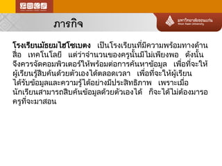 ภารกิจ 
โรงเรียนมัธยมไฮโซเบตง เป็นโรงเรียนที่มีความพร้อ มทางด้าน สื่อ เทคโนโลยี แต่ว ่าจำนวนของครูนั้นมีไม่เพียงพอ ดังนั้น จึงควรจัดคอมพิวเตอร์ให้พร้อมต่อการค้นหาข้อ มูล เพื่อที่จะให้ ผู้เรียนรู้สืบค้นด้วยตัวเองได้ตลอดเวลา เพื่อที่จะให้ผู้เรียน ได้ร ับข้อ มูลและความรู้ได้อ ย่างมีประสิทธิภาพ เพราะเมื่อ นักเรียนสามารถสืบค้นข้อมูลด้วยตัวเองได้ ก็จะได้ไม่ต ้อ งมารอ ครูที่จะมาสอน  